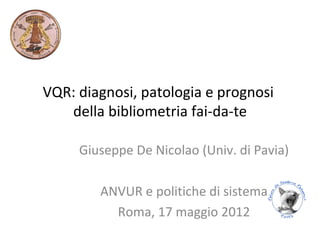 VQR: diagnosi, patologia e prognosi
   della bibliometria fai-da-te

     Giuseppe De Nicolao (Univ. di Pavia)

        ANVUR e politiche di sistema
          Roma, 17 maggio 2012
 