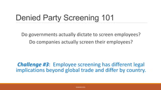 Denied Party Screening 101
Do governments actually dictate to screen employees?
Do companies actually screen their employees?
Challenge #3: Employee screening has different legal
implications beyond global trade and differ by country.
WEBINAR 2016
 