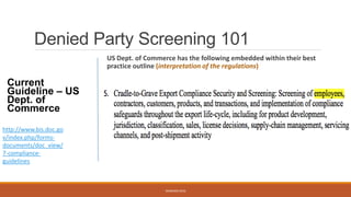 Denied Party Screening 101
US Dept. of Commerce has the following embedded within their best
practice outline (interpretation of the regulations)
WEBINAR 2016
http://www.bis.doc.go
v/index.php/forms-
documents/doc_view/
7-compliance-
guidelines
Current
Guideline – US
Dept. of
Commerce
 