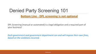 Denied Party Screening 101
Bottom Line - DPL screening is not optional
DPL Screening (manual or automated) is a legal obligation and a required part of
your business!
Each government and government department can and will impose their own fines,
based on the violations incurred.
WEBINAR 2016
 