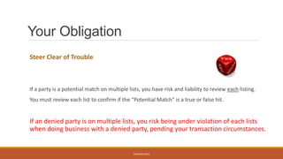 Your Obligation
Steer Clear of Trouble
If a party is a potential match on multiple lists, you have risk and liability to review each listing.
You must review each list to confirm if the “Potential Match” is a true or false hit.
If an denied party is on multiple lists, you risk being under violation of each lists
when doing business with a denied party, pending your transaction circumstances.
WEBINAR 2016
 