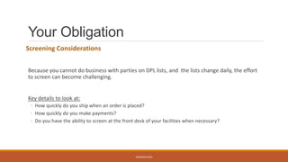 Your Obligation
Screening Considerations
Because you cannot do business with parties on DPL lists, and the lists change daily, the effort
to screen can become challenging.
Key details to look at:
◦ How quickly do you ship when an order is placed?
◦ How quickly do you make payments?
◦ Do you have the ability to screen at the front desk of your facilities when necessary?
WEBINAR 2016
 