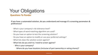 Your Obligations
Questions To Ponder
If you have a automated solution, do you understand and manage it’s screening parameters &
preferences?
◦ What is your company’s risk tolerance level?
◦ What types of word matching algorithm are used?
◦ Do you have an option to test the screening solution?
◦ Do you have an option to modify or use your preferred settings?
◦ What lists does the solution screen against?
◦ What lists do you wish to / need to screen against?
◦ Who is your company?
◦ Where do you have locations (inclusive of part ownership or voting shares)?
WEBINAR 2016
 