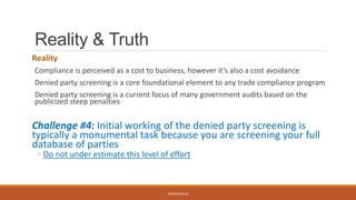 Reality & Truth
Reality
Compliance is perceived as a cost to business, however it’s also a cost avoidance
Denied party screening is a core foundational element to any trade compliance program
Denied party screening is a current focus of many government audits based on the
publicized steep penalties
Challenge #4: Initial working of the denied party screening is
typically a monumental task because you are screening your full
database of parties
◦ Do not under estimate this level of effort
WEBINAR 2016
 