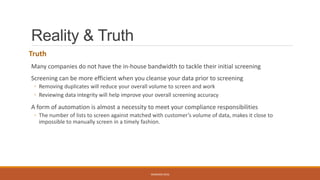Reality & Truth
Truth
Many companies do not have the in-house bandwidth to tackle their initial screening
Screening can be more efficient when you cleanse your data prior to screening
◦ Removing duplicates will reduce your overall volume to screen and work
◦ Reviewing data integrity will help improve your overall screening accuracy
A form of automation is almost a necessity to meet your compliance responsibilities
◦ The number of lists to screen against matched with customer’s volume of data, makes it close to
impossible to manually screen in a timely fashion.
WEBINAR 2016
 