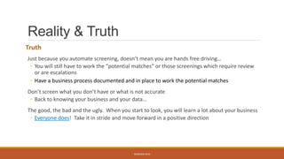 Reality & Truth
Truth
Just because you automate screening, doesn’t mean you are hands free driving…
◦ You will still have to work the “potential matches” or those screenings which require review
or are escalations
◦ Have a business process documented and in place to work the potential matches
Don’t screen what you don’t have or what is not accurate
◦ Back to knowing your business and your data…
The good, the bad and the ugly. When you start to look, you will learn a lot about your business
◦ Everyone does! Take it in stride and move forward in a positive direction
WEBINAR 2016
 