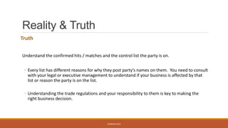 Reality & Truth
Truth
Understand the confirmed hits / matches and the control list the party is on.
◦ Every list has different reasons for why they post party’s names on them. You need to consult
with your legal or executive management to understand if your business is affected by that
list or reason the party is on the list.
◦ Understanding the trade regulations and your responsibility to them is key to making the
right business decision.
WEBINAR 2016
 