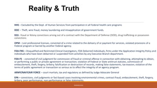 HHS – Excluded by the Dept. of Human Services from participation in all Federal health care programs
DOC – Theft, wire fraud, money laundering and misapplication of government funds.
DOJ - fraud or felony convictions arising out of a contract with the Department of Defense (DOD), drug trafficking or possession
convictions
OPM – Lost professional licenses, convicted of a crime related to the delivery of or payment for services, violated provisions of a
Federal program or barred by another Federal agency.
FDA-FNS – Disqualified and Restricted Clinical Investigators, FDA Debarred Individuals, firms under the Application Integrity Policy and
individuals who have been debarred or suspended from activities by any Executive Branch department.
FDA-FS - convicted of civil judgment for commission of fraud or criminal offense in connection with obtaining, attempting to obtain,
or performing a public or private agreement or transaction; violation of Federal or State antitrust statutes, commission of
embezzlement, theft, forgery, bribery, falsification or destruction of records, making false statements, tax evasion; violation of the
terms of public agreement or transaction so serious as to affect the integrity of an agency program.
ARMY/NAVY/AIR FORCE – court martials, tax and regulatory as defined by Judge Advocate General
EPA – convictions, civil judgments or fact based cases involving environmental crimes, contract fraud, embezzlement, theft, forgery,
bribery, poor performance, non-performance or false statements.
Reality & Truth
WEBINAR 2016
 