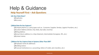 Help & Guidance
Help Yourself First – Ask Questions
Is Your Data Clean?
Duplicates
Accuracy
What Data Do You Capture?
Company Name (i.e. party types such as - Customer, Supplier, Vendor, Logistic Providers, etc.)
Location Address (Street, City, State, Zip Code, Country)
Billing Address
Actual ship to address (i.e. drop shipment, Intermediate Consignee, 3PL, etc.)
Contact names
Where Do You Capture Data In Systems Other Than ERP?
Employee names & addresses
Building visitors
Financial institutions (i.e. accounting, letters of credit, wire transfers, etc.)
WEBINAR 2016
 