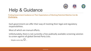 Help & Guidance
Finding Government Guidance on Their Expectations of Working Potential Matches Can Be
Challenging.
Each government can offer their way of meeting their legal and regulatory
responsibilities.
Most of which are manual efforts.
Unfortunately, there is not currently a free publically available screening solution
to screen against all global Denied Party Lists.
◦ Maybe some day ….
WEBINAR 2016
 