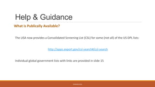 Help & Guidance
What is Publically Available?
The USA now provides a Consolidated Screening List (CSL) for some (not all) of the US DPL lists:
http://apps.export.gov/csl-search#/csl-search
Individual global government lists with links are provided in slide 15
WEBINAR 2016
 