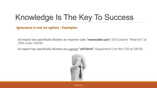 Knowledge Is The Key To Success
Ignorance is not an option - Examples
US import law specifically dictates an importer take “reasonable care” (US Customs “Mod Act” of
1993 under 19CFR)
US export law specifically dictates you cannot “self blind” (Supplement 3 to Part 732 of 19CFR)
WEBINAR 2016
 