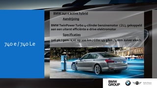 740 e / 740 Le
 BMW 740 e active hybrid
Aandrijving
BMWTwinPowerTurbo 4-cilinder benzinemotor (2L), gekoppeld
aan een uiterst efficiënte e-drive elektromotor
Specificaties
326 pk / gem. 2,1L op 100 km / CO2: 49 g/km / 40km zuiver elektr.
 