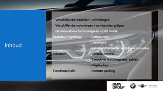 Inhoud
 Verschillende modellen + afmetingen
 Verschillende motortypes + aanbevolen prijzen
 De innovatieve technologieën op dit model:
Exterieur/rijgedrag: - Carbon core
- Laserlight
- Rijhulpsystemen en adaptieve rijmodus
Interieur: - Gesture control
- Executive skylounge incl. tablet
- Display key
Functionaliteit: - Remote parking
 