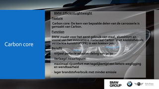 Carbon core
 BMW EfficientLightweight
Feature
Carbon core: De kern van bepaalde delen van de carrosserie is
gemaakt van Carbon.
Function
BMW maakt voor het eerst gebruik van staal, aluminium en
vooral van het innovatieve materiaal Carbon (met koolstofvezels
versterkte kunststof CFK) in een luxewagen.
Benefit
- Vrijwel perfecte aslastverdeling van 50:50
- Verlaagd zwaartepunt
- maximaal rijcomfort met tegelijkertijd een betere wegligging
en wendbaarheid
- lager brandstofverbruik met minder emissie
 
