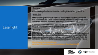 Laserlight
 Feature
Men maakt gebruik van lasertechnologie voor het grootlicht.
 Function
BMW Laserlight bestaat uit LED-dimlichten en LED-grootlicht
met lasermodule. Door een laserstraal onder een bepaalde hoek
te breken bekomt men een zeer hoge lichtintensiteit.
In combinatie met BMW’s Selective Beam kan men op donkere
wegen, vrijwel altijd met grootlicht rijden.
 Benefit
BMW Laserlight schijnt in de laser-grootlichtstand met maximaal
600 meter bijna tweemaal verder dan gewone koplampen. Met
deze nieuwe koplamptechnologie verhoogt BMW Laserlight de
veiligheid door een betere vooruitblik tijdens nachtelijke ritten.
http://www.bmw.be/nl/new-
vehicles/7/limousine/2015/innovatieve-functies.html#
 