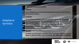 Adaptieve
rijmodus
 Driving Experience Control
Feature
een intelligente en interactief werkende functie van de Driving
Experience Control.
Function
In de Adaptive Mode houdt het systeem rekening met talrijke
factoren zoals kickdown, stuurbewegingen, Cruise Control en de
persoonlijke rijstijl van de bestuurder. Ook stelt het systeem de
chassisregeling (DDC) in samenwerking met realtime-
kaartnavigatie al vroeg in op bochten, kruispunten en
verschillende soorten wegdek.
Benefit
Drukken op een knop is verleden tijd, de wagen weet wat je gaat
doen en past zich aan, nog voordat je ook maar iets hebt gedaan
 