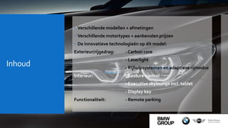 Inhoud
 Verschillende modellen + afmetingen
 Verschillende motortypes + aanbevolen prijzen
 De innovatieve technologieën op dit model:
Exterieur/rijgedrag: - Carbon core
- Laserlight
- Rijhulpsystemen en adaptieve rijmodus
Interieur: - Gesture control
- Executive skylounge incl. tablet
- Display key
Functionaliteit: - Remote parking
 