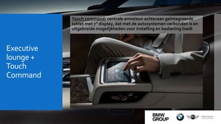 Executive
lounge +
Touch
Command
Touch command: centrale armsteun achteraan geïntegreerde
tablet met 7" display, dat met de autosystemen verbonden is en
uitgebreide mogelijkheden voor instelling en bediening biedt
 
