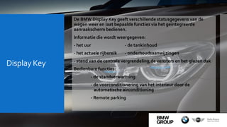 Display Key
De BMW Display Key geeft verschillende statusgegevens van de
wagen weer en laat bepaalde functies via het geïntegreerde
aanraakscherm bedienen.
Informatie die wordt weergegeven:
- het uur - de tankinhoud
- het actuele rijbereik - onderhoudsaanwijzingen
- stand van de centrale vergrendeling,de vensters en het glazen dak
Bedienbare functies:
- de standverwarming
- de voorconditionering van het interieur door de
automatische airconditioning
- Remote parking
 