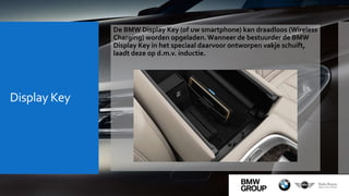 Display Key
De BMW Display Key (of uw smartphone) kan draadloos (Wireless
Charging) worden opgeladen.Wanneer de bestuurder de BMW
Display Key in het speciaal daarvoor ontworpen vakje schuift,
laadt deze op d.m.v. inductie.
 