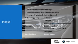 Inhoud
 Verschillende modellen + afmetingen
 Verschillende motortypes + aanbevolen prijzen
 De innovatieve technologieën op dit model:
Exterieur/rijgedrag: - Carbon core
- Laserlight
- Rijhulpsystemen en adaptieve rijmodus
Interieur: - Gesture control
- Executive skylounge incl. tablet
- Display key
Functionaliteit: - Remote parking
 