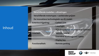 Inhoud
 Verschillende modellen + afmetingen
 Verschillende motortypes + aanbevolen prijzen
 De innovatieve technologieën op dit model:
Exterieur/rijgedrag: - Carbon core
- Laserlight
- Rijhulpsystemen en adaptieve rijmodus
Interieur: - Gesture control
- Executive skylounge incl. tablet
- Display key
Functionaliteit: - Remote parking
 