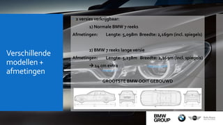 Verschillende
modellen +
afmetingen
 2 versies verkrijgbaar:
1) Normale BMW 7 reeks
Afmetingen: Lengte: 5,098m Breedte: 2,169m (incl. spiegels)
2) BMW 7 reeks lange versie
Afmetingen: Lengte: 5,238m Breedte: 2,169m (incl. spiegels)
 14 cm extra
GROOTSTE BMW OOIT GEBOUWD
 