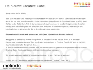 De nieuwe Creative Cube.

Beste vriend en/of relatie,


Na 5 jaar met zeer veel plezier gewerkt te hebben in Creative Cube aan de Delftsestraat in Rotterdam
wordt het tijd voor een nieuwe plek. En die hebben we gevonden op de Coolsingel in een prachtig pand.
Hartje, hartje Rotterdam. Met de burgemeester als overbuurman. In oktober krijgen wij de sleutel en
uiterlijk eind december gaan alle bedrijven over. Het pand is grotendeels gevuld, maar er zijn nog
enkele plekken te vergeven. En dat is de reden van deze presentatie.


Gepassioneerde creatieve geesten en bedrijven zijn welkom. Ruimte te huur!


Heb jij met je bedrijf nog ruimte nodig of ben je op zoek naar iets nieuws en wil je in een zeer
inspirerende omgeving werken? Dan ben je van harte welkom in Creative Cube 2. Of weet je partijen,
stuur deze presentatie dan gerust door.
In deze presentatie tonen we plannen voor ons nieuwe pand en gaan we in vogelvlucht door de huidige
Creative Cube. Want deze filosofie blijft een uitstekend vertrekpunt.


Wij hebben weer erg veel zin in een nieuw avontuur. Jij ook? Dan ben je welkom!


Robert Jan van Leeuwen en René Bouwmeester (bedenkers Creative Cube 1 en 2)
 