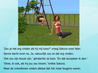‘ Zou je het erg vinden als hij mij koos?’ vroeg Sakura even later.  Sanne dacht even na. Ja, natuurlijk zou ze dat erg vinden. ‘ Het zou zijn keuze zijn.’ glimlachte ze toen. ‘En dat accepteer ik dan.’ ‘ Okee, ik ook, als hij jou zou kiezen.’ knikte Sakura. Maar de vriendinnen wisten allebei dat het maar leugens waren. 