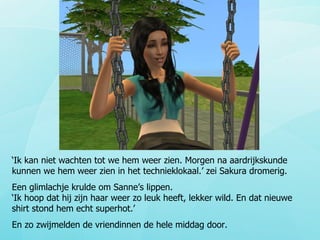 ‘ Ik kan niet wachten tot we hem weer zien. Morgen na aardrijkskunde kunnen we hem weer zien in het technieklokaal.’ zei Sakura dromerig. Een glimlachje krulde om Sanne’s lippen.  ‘Ik hoop dat hij zijn haar weer zo leuk heeft, lekker wild. En dat nieuwe shirt stond hem echt superhot.’ En zo zwijmelden de vriendinnen de hele middag door. 