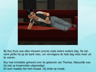 Bij Roy thuis was alles intussen precies zoals iedere andere dag. Na zijn werk plofte hij op de bank neer, om vervolgens de hele dag niets meer uit te voeren. Roy had inmiddels gehoord over de geboorte van Thomas. Natuurlijk was hij niet op kraamvisite uitgenodigd.  En toch maakte het hem kwaad. Hij zinde op wraak. 