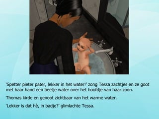 ‘ Spetter pieter pater, lekker in het water!’ zong Tessa zachtjes en ze goot met haar hand een beetje water over het hoofdje van haar zoon.  Thomas kirde en genoot zichtbaar van het warme water.  ‘ Lekker is dat hè, in badje?’ glimlachte Tessa.  