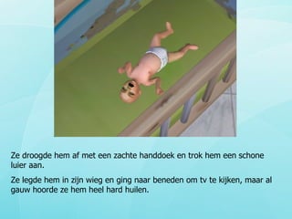 Ze droogde hem af met een zachte handdoek en trok hem een schone luier aan.  Ze legde hem in zijn wieg en ging naar beneden om tv te kijken, maar al gauw hoorde ze hem heel hard huilen. 