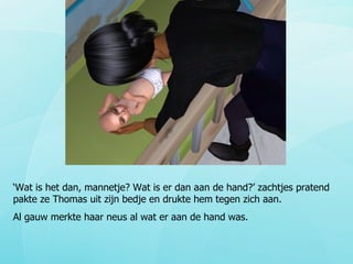 ‘ Wat is het dan, mannetje? Wat is er dan aan de hand?’ zachtjes pratend pakte ze Thomas uit zijn bedje en drukte hem tegen zich aan. Al gauw merkte haar neus al wat er aan de hand was. 