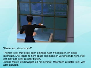 ‘ Alweer een vieze broek?’ Thomas keek met grote ogen omhoog naar zijn moeder, en Tessa giechelde. Snel legde ze hem op de commode en verschoonde hem. Met een half oog keek ze naar buiten.  Ineens zag ze iets bewegen op het kerkhof. Maar toen ze beter keek was alles doodstil.  