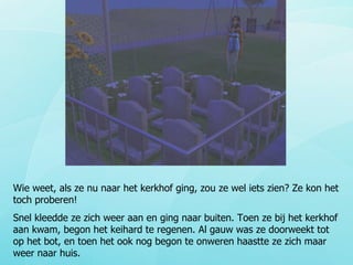 Wie weet, als ze nu naar het kerkhof ging, zou ze wel iets zien? Ze kon het toch proberen! Snel kleedde ze zich weer aan en ging naar buiten. Toen ze bij het kerkhof aan kwam, begon het keihard te regenen. Al gauw was ze doorweekt tot op het bot, en toen het ook nog begon te onweren haastte ze zich maar weer naar huis. 