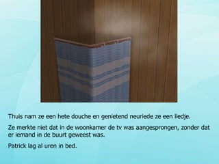 Thuis nam ze een hete douche en genietend neuriede ze een liedje. Ze merkte niet dat in de woonkamer de tv was aangesprongen, zonder dat er iemand in de buurt geweest was. Patrick lag al uren in bed. 