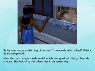 ‘ Is hij weer vergeten dat ding uit te doen?’ mompelde ze in zichzelf, Patrick de schuld gevend. Maar diep van binnen voelde ze dat er iets niet goed zat. Het gaf haar de kriebels. Het leek of ze niet alleen hier in de kamer was… 