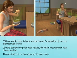 ‘ Tijd om wat te eten, ik barst van de honger.’ mompelde hij toen ze allemaal weg waren.  Op tafel stonden nog wat oude restjes, die Adam met tegenzin naar binnen werkte. Thomas legde hij zo lang maar op de vloer neer. 