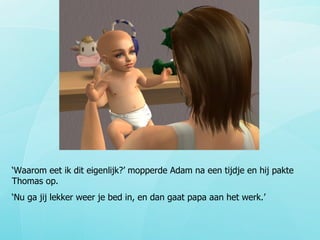 ‘ Waarom eet ik dit eigenlijk?’ mopperde Adam na een tijdje en hij pakte Thomas op. ‘ Nu ga jij lekker weer je bed in, en dan gaat papa aan het werk.’ 