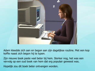 Adam kleedde zich aan en begon aan zijn dagelijkse routine. Met een kop koffie naast zich begon hij te typen.  Zijn nieuwe boek paste veel beter bij hem. Sterker nog, het was een vervolg op een oud boek van hem dat erg populair geweest was. Hopelijk zou dit boek beter ontvangen worden. 