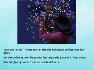 Iedereen juichte Thomas toe, en strooide handenvol confetti over hem heen. Vol bewondering keek Tessa naar het gegroeide jongetje in haar armen. ‘ Wat lijk jij op je vader.’ was het eerste dat ze zei. 