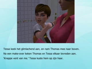 Tessa keek het glimlachend aan, en nam Thomas mee naar boven.  Na een make-over keken Thomas en Tessa elkaar tevreden aan. ‘ Knappe vent van me.’ Tessa kuste hem op zijn haar. 