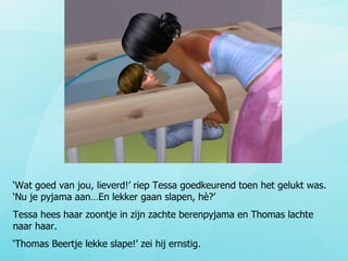 ‘ Wat goed van jou, lieverd!’ riep Tessa goedkeurend toen het gelukt was. ‘Nu je pyjama aan…En lekker gaan slapen, hè?’ Tessa hees haar zoontje in zijn zachte berenpyjama en Thomas lachte naar haar. ‘ Thomas Beertje lekke slape!’ zei hij ernstig.  