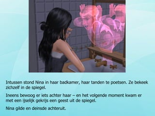 Intussen stond Nina in haar badkamer, haar tanden te poetsen. Ze bekeek zichzelf in de spiegel. Ineens bewoog er iets achter haar – en het volgende moment kwam er met een ijselijk gekrijs een geest uit de spiegel. Nina gilde en deinsde achteruit. 
