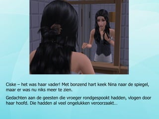 Ciske – het was haar vader! Met bonzend hart keek Nina naar de spiegel, maar er was nu niks meer te zien. Gedachten aan de geesten die vroeger rondgespookt hadden, vlogen door haar hoofd. Die hadden al veel ongelukken veroorzaakt… 