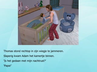Thomas stond rechtop in zijn wiegje te jammeren. Slaperig kwam Adam het kamertje binnen. ‘ Is het gedaan met mijn nachtrust?’  ‘ Papa!’ 