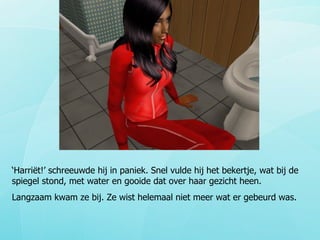 ‘ Harriët!’ schreeuwde hij in paniek. Snel vulde hij het bekertje, wat bij de spiegel stond, met water en gooide dat over haar gezicht heen. Langzaam kwam ze bij. Ze wist helemaal niet meer wat er gebeurd was. 