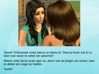 ‘ Sanne!’ Enthousiast rende Sakura op Sanne af. ‘Moet je horen wat ik nu weer over Aaron te weten ben gekomen!’ Meteen zette Sanne grote ogen op. Aaron was de jongen van school, waar ze allebei een oogje op hadden. ‘ Vertel!’ 